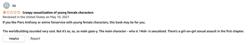 A one-star review of Perilous Waif. The title is “Creepy sexualization of young female characters” and it reads “If you like Piers Anthony or anime fanservice with young female characters, this book may be for you. The worldbuilding sounded very cool. But it’s so, so, so male gaze-y. The main character — who is 14ish- is sexualized. There’s a girl-on-girl sexual assault in the first chapter.”